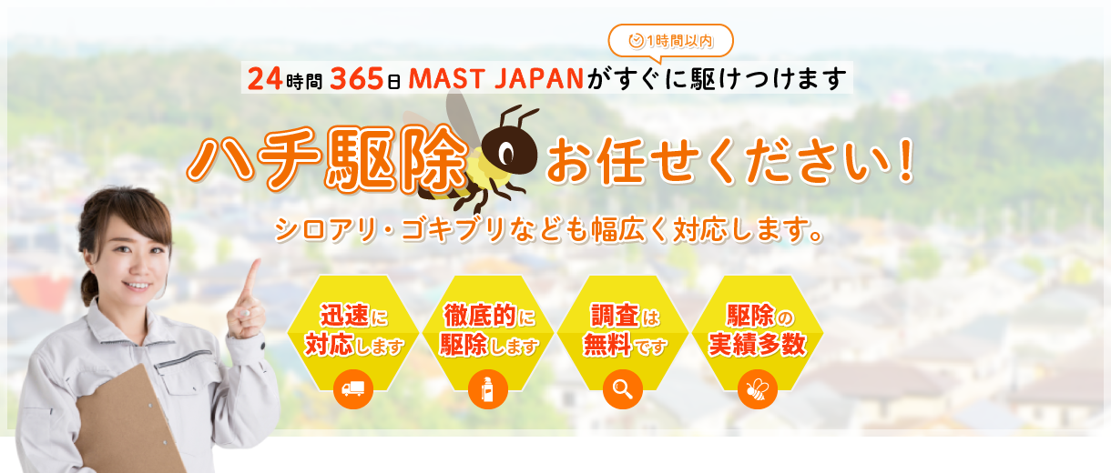 
			ハチ駆除お任せください！24時間365日MAST JAPANが1時間以内に駆けつけます。
			シロアリ・ゴキブリなども幅広く対応します。
			迅速に対応します。徹底的に駆除します。調査は無料です。駆除の実績多数。
			