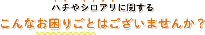 ハチやシロアリに関するこんなお困りごとはございませんか？